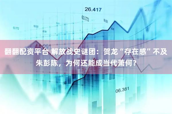翻翻配资平台 解放战史谜团：贺龙“存在感”不及朱彭陈，为何还能成当代萧何？