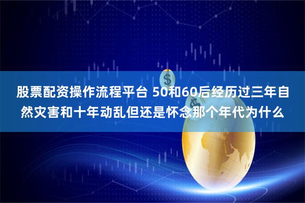 股票配资操作流程平台 50和60后经历过三年自然灾害和十年动乱但还是怀念那个年代为什么