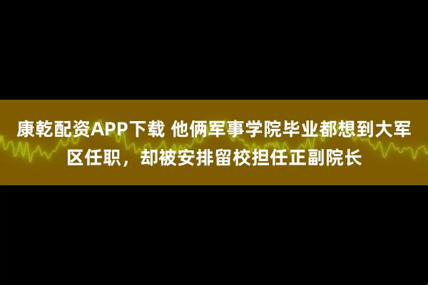康乾配资APP下载 他俩军事学院毕业都想到大军区任职，却被安排留校担任正副院长