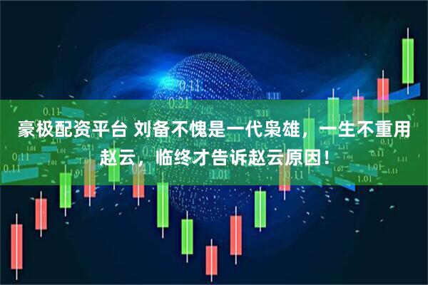 豪极配资平台 刘备不愧是一代枭雄，一生不重用赵云，临终才告诉赵云原因！