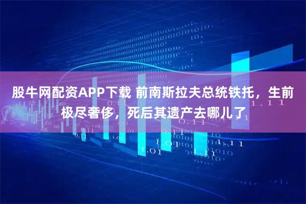 股牛网配资APP下载 前南斯拉夫总统铁托，生前极尽奢侈，死后其遗产去哪儿了