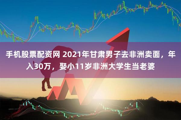 手机股票配资网 2021年甘肃男子去非洲卖面，年入30万，娶小11岁非洲大学生当老婆