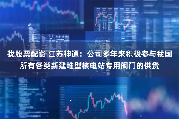 找股票配资 江苏神通：公司多年来积极参与我国所有各类新建堆型核电站专用阀门的供货