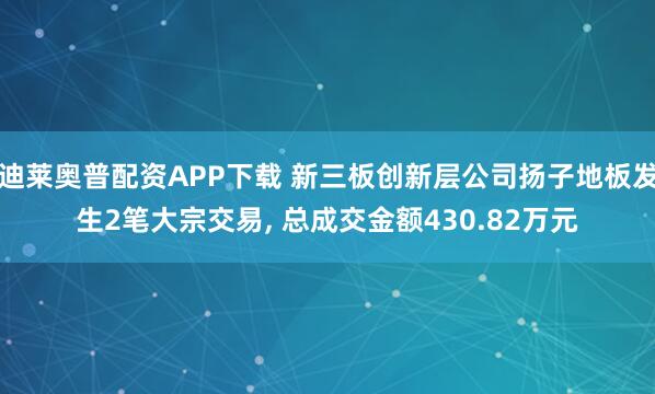 迪莱奥普配资APP下载 新三板创新层公司扬子地板发生2笔大宗交易, 总成交金额430.82万元