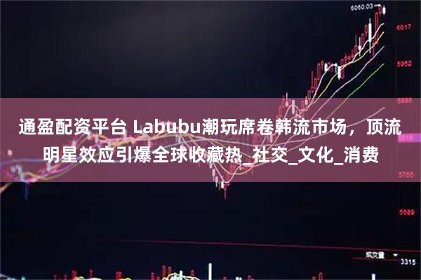 通盈配资平台 Labubu潮玩席卷韩流市场，顶流明星效应引爆全球收藏热_社交_文化_消费