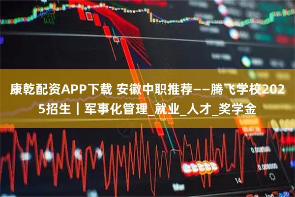 康乾配资APP下载 安徽中职推荐——腾飞学校2025招生｜军事化管理_就业_人才_奖学金