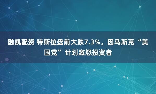 融凯配资 特斯拉盘前大跌7.3%，因马斯克 “美国党” 计划激怒投资者