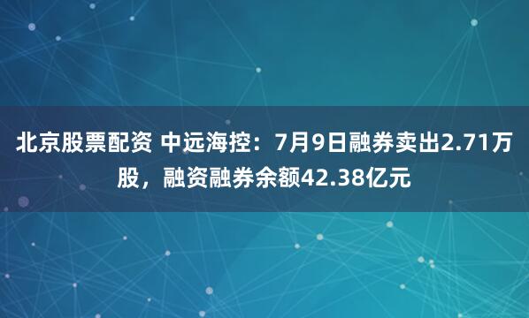 北京股票配资 中远海控：7月9日融券卖出2.71万股，融资融券余额42.38亿元