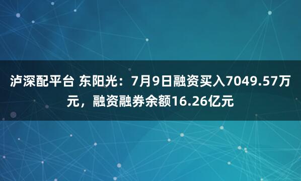 泸深配平台 东阳光：7月9日融资买入7049.57万元，融资融券余额16.26亿元