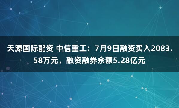 天源国际配资 中信重工：7月9日融资买入2083.58万元，融资融券余额5.28亿元