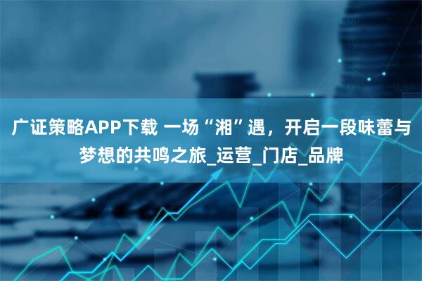 广证策略APP下载 一场“湘”遇，开启一段味蕾与梦想的共鸣之旅_运营_门店_品牌