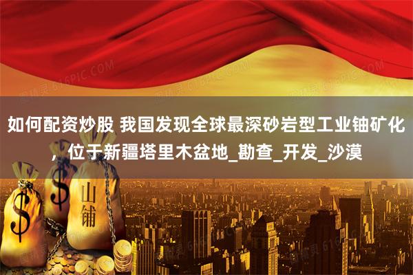 如何配资炒股 我国发现全球最深砂岩型工业铀矿化，位于新疆塔里木盆地_勘查_开发_沙漠