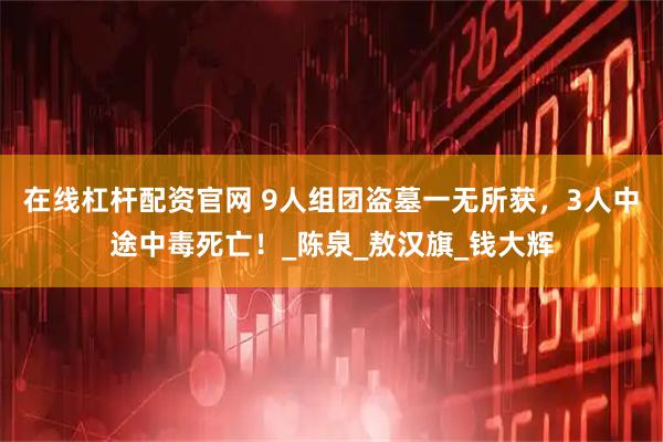 在线杠杆配资官网 9人组团盗墓一无所获，3人中途中毒死亡！_陈泉_敖汉旗_钱大辉