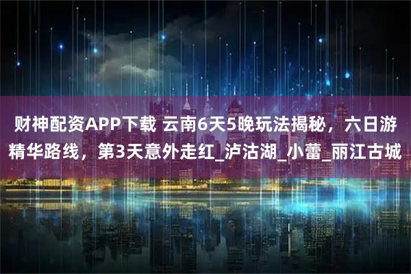 财神配资APP下载 云南6天5晚玩法揭秘，六日游精华路线，第3天意外走红_泸沽湖_小蕾_丽江古城