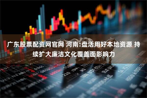 广东股票配资网官网 河南:盘活用好本地资源 持续扩大廉洁文化覆盖面影响力