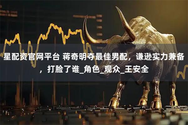 星配资官网平台 蒋奇明夺最佳男配，谦逊实力兼备，打脸了谁_角色_观众_王安全