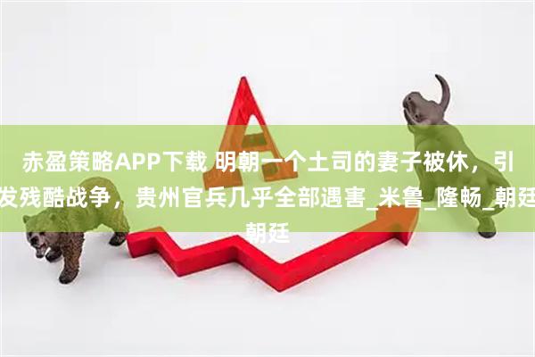 赤盈策略APP下载 明朝一个土司的妻子被休，引发残酷战争，贵州官兵几乎全部遇害_米鲁_隆畅_朝廷