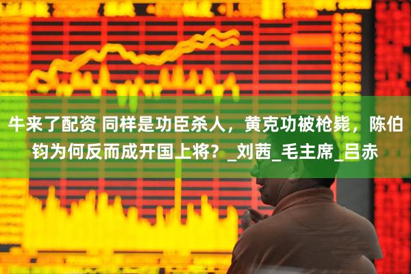 牛来了配资 同样是功臣杀人，黄克功被枪毙，陈伯钧为何反而成开国上将？_刘茜_毛主席_吕赤