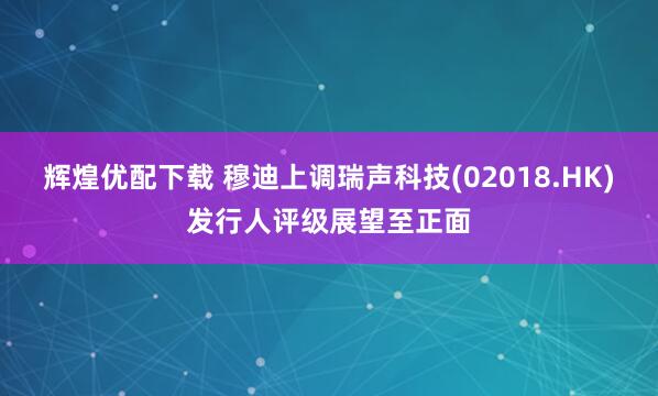 辉煌优配下载 穆迪上调瑞声科技(02018.HK)发行人评级展望至正面