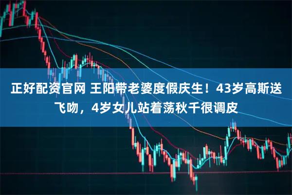正好配资官网 王阳带老婆度假庆生！43岁高斯送飞吻，4岁女儿站着荡秋千很调皮