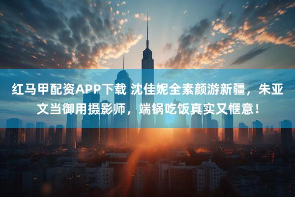 红马甲配资APP下载 沈佳妮全素颜游新疆，朱亚文当御用摄影师，端锅吃饭真实又惬意！