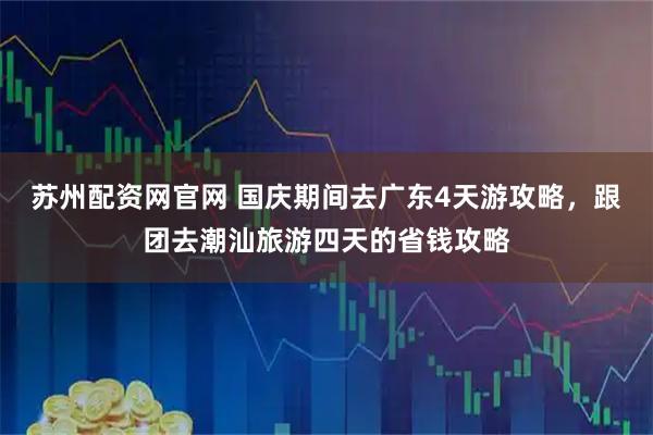 苏州配资网官网 国庆期间去广东4天游攻略，跟团去潮汕旅游四天的省钱攻略