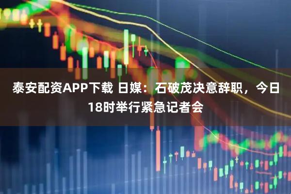 泰安配资APP下载 日媒：石破茂决意辞职，今日18时举行紧急记者会