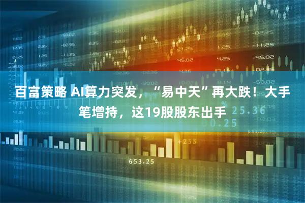百富策略 AI算力突发，“易中天”再大跌！大手笔增持，这19股股东出手