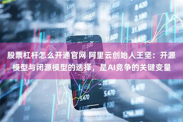 股票杠杆怎么开通官网 阿里云创始人王坚：开源模型与闭源模型的选择，是AI竞争的关键变量