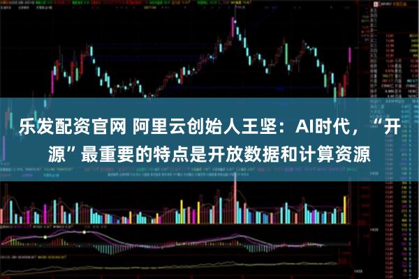 乐发配资官网 阿里云创始人王坚：AI时代，“开源”最重要的特点是开放数据和计算资源