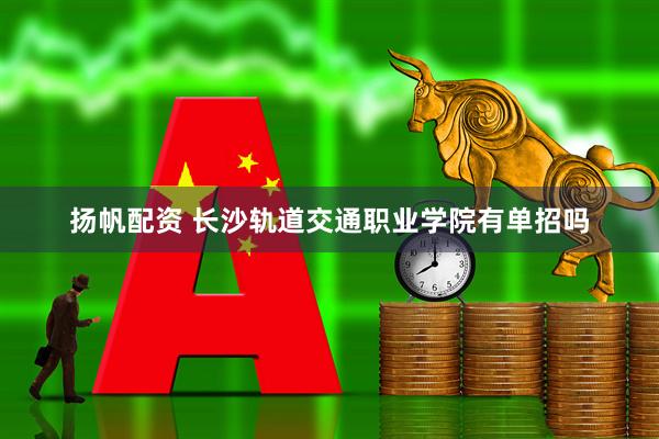 扬帆配资 长沙轨道交通职业学院有单招吗