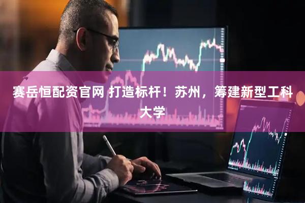 赛岳恒配资官网 打造标杆！苏州，筹建新型工科大学