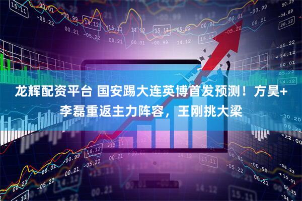 龙辉配资平台 国安踢大连英博首发预测！方昊+李磊重返主力阵容，王刚挑大梁