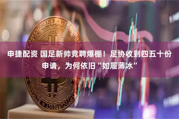 申捷配资 国足新帅竞聘爆棚！足协收到四五十份申请，为何依旧“如履薄冰”
