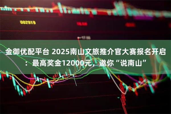 金御优配平台 2025南山文旅推介官大赛报名开启：最高奖金12000元，邀你“说南山”
