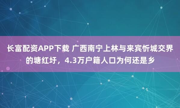 长富配资APP下载 广西南宁上林与来宾忻城交界的塘红圩，4.3万户籍人口为何还是乡