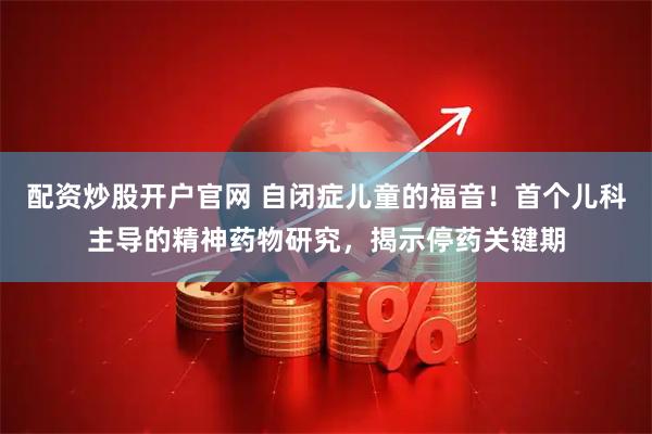 配资炒股开户官网 自闭症儿童的福音！首个儿科主导的精神药物研究，揭示停药关键期