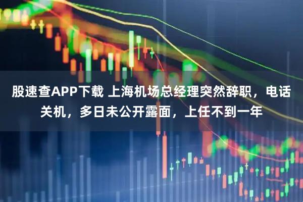 股速查APP下载 上海机场总经理突然辞职，电话关机，多日未公开露面，上任不到一年