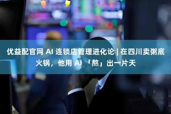 优益配官网 AI 连锁店管理进化论 | 在四川卖粥底火锅，他用 AI 「熬」出一片天