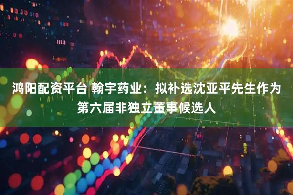 鸿阳配资平台 翰宇药业：拟补选沈亚平先生作为第六届非独立董事候选人