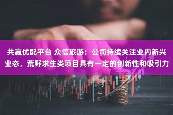 共赢优配平台 众信旅游：公司持续关注业内新兴业态，荒野求生类项目具有一定的创新性和吸引力