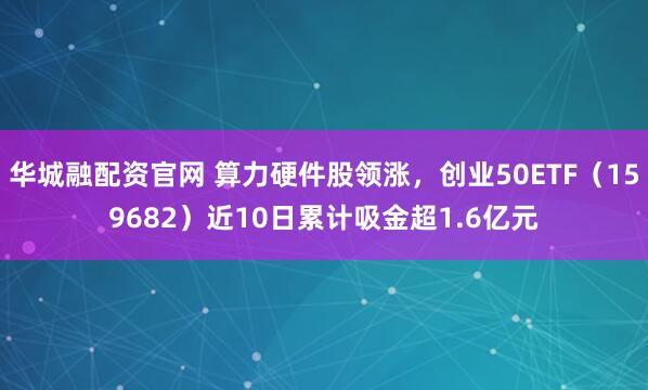 华城融配资官网 算力硬件股领涨，创业50ETF（159682）近10日累计吸金超1.6亿元