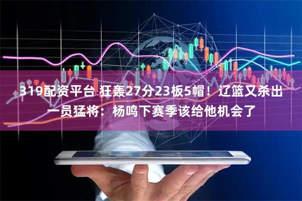 319配资平台 狂轰27分23板5帽！辽篮又杀出一员猛将：杨鸣下赛季该给他机会了