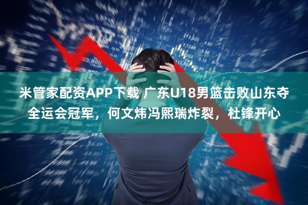 米管家配资APP下载 广东U18男篮击败山东夺全运会冠军，何文炜冯熙瑞炸裂，杜锋开心