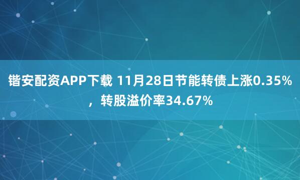 锴安配资APP下载 11月28日节能转债上涨0.35%，转股溢价率34.67%