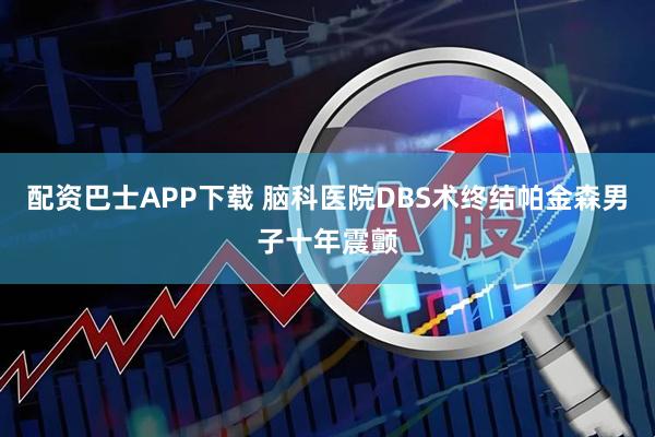 配资巴士APP下载 脑科医院DBS术终结帕金森男子十年震颤