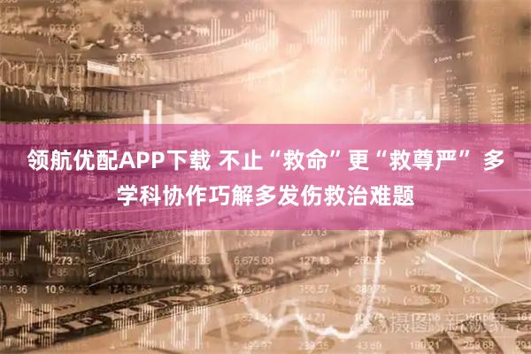 领航优配APP下载 不止“救命”更“救尊严” 多学科协作巧解多发伤救治难题