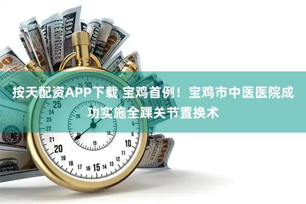 按天配资APP下载 宝鸡首例！宝鸡市中医医院成功实施全踝关节置换术