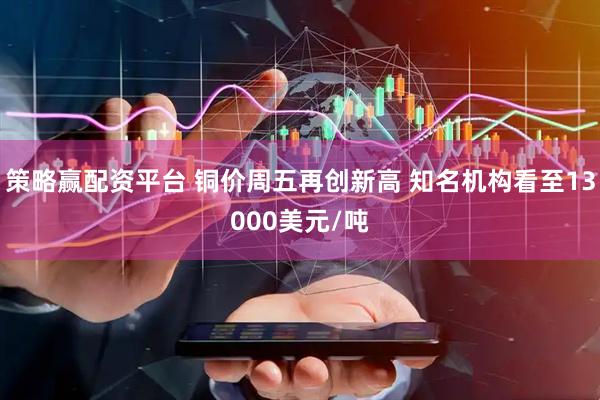 策略赢配资平台 铜价周五再创新高 知名机构看至13000美元/吨