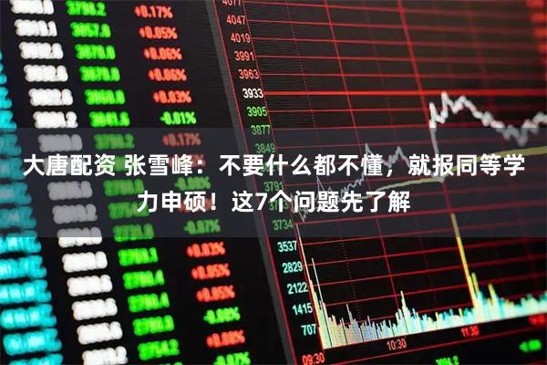 大唐配资 张雪峰：不要什么都不懂，就报同等学力申硕！这7个问题先了解